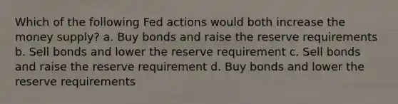 Which of the following Fed actions would both increase the money supply? a. Buy bonds and raise the reserve requirements b. Sell bonds and lower the reserve requirement c. Sell bonds and raise the reserve requirement d. Buy bonds and lower the reserve requirements