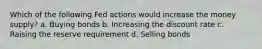 Which of the following Fed actions would increase the money supply? a. Buying bonds b. Increasing the discount rate c. Raising the reserve requirement d. Selling bonds