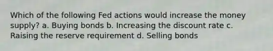 Which of the following Fed actions would increase the money supply? a. Buying bonds b. Increasing the discount rate c. Raising the reserve requirement d. Selling bonds