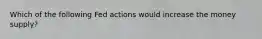 Which of the following Fed actions would increase the money supply?