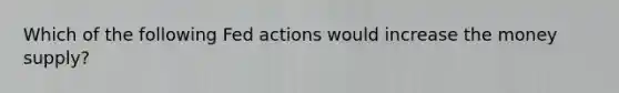 Which of the following Fed actions would increase the money supply?