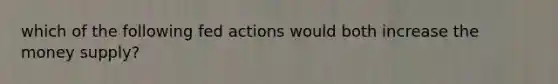 which of the following fed actions would both increase the money supply?