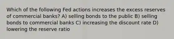 Which of the following Fed actions increases the excess reserves of commercial banks? A) selling bonds to the public B) selling bonds to commercial banks C) increasing the discount rate D) lowering the reserve ratio