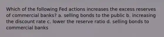 Which of the following Fed actions increases the excess reserves of commercial banks? a. selling bonds to the public b. increasing the discount rate c. lower the reserve ratio d. selling bonds to commercial banks