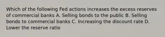 Which of the following Fed actions increases the excess reserves of commercial banks A. Selling bonds to the public B. Selling bonds to commercial banks C. Increasing the discount rate D. Lower the reserve ratio