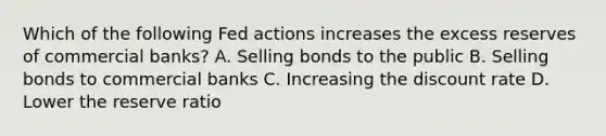 Which of the following Fed actions increases the excess reserves of commercial banks? A. Selling bonds to the public B. Selling bonds to commercial banks C. Increasing the discount rate D. Lower the reserve ratio