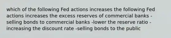 which of the following Fed actions increases the following Fed actions increases the excess reserves of commercial banks -selling bonds to commercial banks -lower the reserve ratio -increasing the discount rate -selling bonds to the public