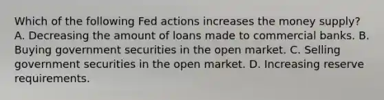 Which of the following Fed actions increases the money supply? A. Decreasing the amount of loans made to commercial banks. B. Buying government securities in the open market. C. Selling government securities in the open market. D. Increasing reserve requirements.