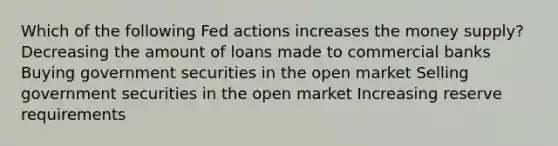 Which of the following Fed actions increases the money supply? Decreasing the amount of loans made to commercial banks Buying government securities in the open market Selling government securities in the open market Increasing reserve requirements