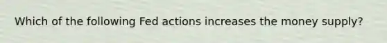 Which of the following Fed actions increases the money supply?