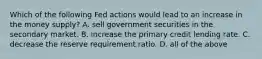 Which of the following Fed actions would lead to an increase in the money supply? A. sell government securities in the secondary market. B. increase the primary credit lending rate. C. decrease the reserve requirement ratio. D. all of the above