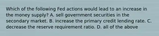 Which of the following Fed actions would lead to an increase in the money supply? A. sell government securities in the secondary market. B. increase the primary credit lending rate. C. decrease the reserve requirement ratio. D. all of the above