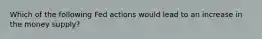 Which of the following Fed actions would lead to an increase in the money supply?