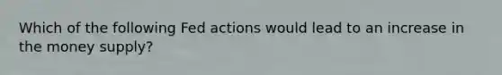 Which of the following Fed actions would lead to an increase in the money supply?