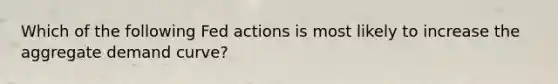 Which of the following Fed actions is most likely to increase the aggregate demand curve?