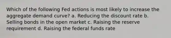 Which of the following Fed actions is most likely to increase the aggregate demand curve? a. Reducing the discount rate b. Selling bonds in the open market c. Raising the reserve requirement d. Raising the federal funds rate