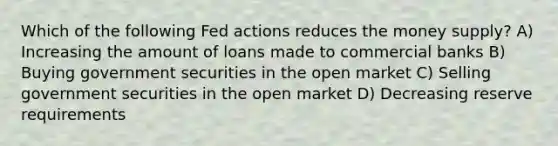 Which of the following Fed actions reduces the money supply? A) Increasing the amount of loans made to commercial banks B) Buying government securities in the open market C) Selling government securities in the open market D) Decreasing reserve requirements