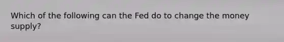 Which of the following can the Fed do to change the money supply?