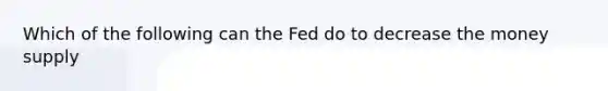 Which of the following can the Fed do to decrease the money supply