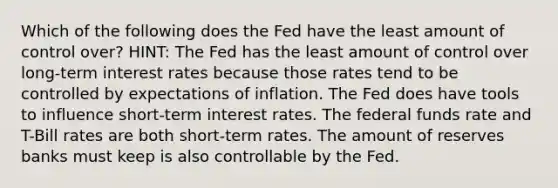 Which of the following does the Fed have the least amount of control over? HINT: The Fed has the least amount of control over long-term interest rates because those rates tend to be controlled by expectations of inflation. The Fed does have tools to influence short-term interest rates. The federal funds rate and T-Bill rates are both short-term rates. The amount of reserves banks must keep is also controllable by the Fed.