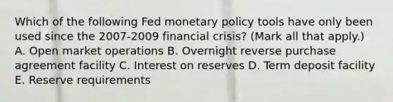 Which of the following Fed monetary policy tools have only been used since the​ 2007-2009 financial​ crisis? ​(Mark all that​ apply.) A. Open market operations B. Overnight reverse purchase agreement facility C. Interest on reserves D. Term deposit facility E. Reserve requirements