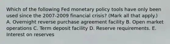 Which of the following Fed monetary policy tools have only been used since the​ 2007-2009 financial​ crisis? ​(Mark all that​ apply.) A. Overnight reverse purchase agreement facility B. Open market operations C. Term deposit facility D. Reserve requirements. E. Interest on reserves