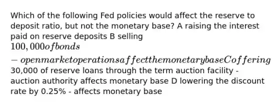 Which of the following Fed policies would affect the reserve to deposit ratio, but not the monetary base? A raising the interest paid on reserve deposits B selling 100,000 of bonds - open market operations affect the monetary base C offering30,000 of reserve loans through the term auction facility - auction authority affects monetary base D lowering the discount rate by 0.25% - affects monetary base