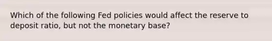 Which of the following Fed policies would affect the reserve to deposit ratio, but not the monetary base?