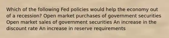 Which of the following Fed policies would help the economy out of a recession? Open market purchases of government securities Open market sales of government securities An increase in the discount rate An increase in reserve requirements