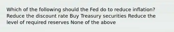 Which of the following should the Fed do to reduce inflation? Reduce the discount rate Buy Treasury securities Reduce the level of required reserves None of the above