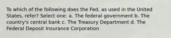 To which of the following does the Fed, as used in the United States, refer? Select one: a. The federal government b. The country's central bank c. The Treasury Department d. The Federal Deposit Insurance Corporation