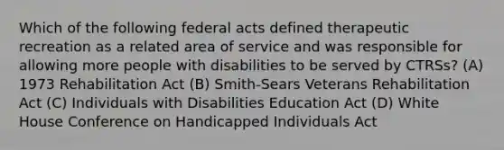 Which of the following federal acts defined therapeutic recreation as a related area of service and was responsible for allowing more people with disabilities to be served by CTRSs? (A) 1973 Rehabilitation Act (B) Smith-Sears Veterans Rehabilitation Act (C) Individuals with Disabilities Education Act (D) White House Conference on Handicapped Individuals Act