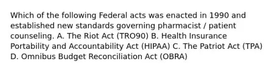 Which of the following Federal acts was enacted in 1990 and established new standards governing pharmacist / patient counseling. A. The Riot Act (TRO90) B. Health Insurance Portability and Accountability Act (HIPAA) C. The Patriot Act (TPA) D. Omnibus Budget Reconciliation Act (OBRA)