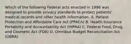 Which of the following Federal acts enacted in 1996 was designed to provide privacy standards to protect patients' medical records and other health information. A. Patient Protection and Affordable Care Act (PPACA) B. Health Insurance Portability and Accountability Act (HIPAA) C. Federal Food, Drug, and Cosmetic Act (FDA) D. Omnibus Budget Reconciliation Act (OBRA)