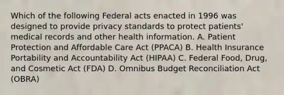 Which of the following Federal acts enacted in 1996 was designed to provide privacy standards to protect patients' medical records and other health information. A. Patient Protection and Affordable Care Act (PPACA) B. Health Insurance Portability and Accountability Act (HIPAA) C. Federal Food, Drug, and Cosmetic Act (FDA) D. Omnibus Budget Reconciliation Act (OBRA)