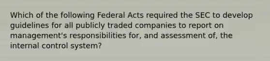 Which of the following Federal Acts required the SEC to develop guidelines for all publicly traded companies to report on management's responsibilities for, and assessment of, the internal control system?