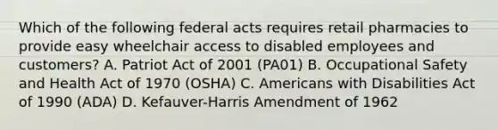 Which of the following federal acts requires retail pharmacies to provide easy wheelchair access to disabled employees and customers? A. Patriot Act of 2001 (PA01) B. Occupational Safety and Health Act of 1970 (OSHA) C. Americans with Disabilities Act of 1990 (ADA) D. Kefauver-Harris Amendment of 1962