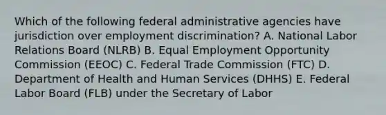 Which of the following federal administrative agencies have jurisdiction over employment discrimination? A. National Labor Relations Board (NLRB) B. Equal Employment Opportunity Commission (EEOC) C. Federal Trade Commission (FTC) D. Department of Health and Human Services (DHHS) E. Federal Labor Board (FLB) under the Secretary of Labor