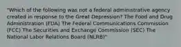 "Which of the following was not a federal administrative agency created in response to the Great Depression? The Food and Drug Administration (FDA) The Federal Communications Commission (FCC) The Securities and Exchange Commission (SEC) The National Labor Relations Board (NLRB)"