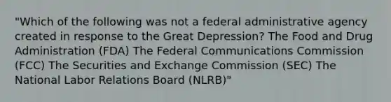 "Which of the following was not a federal administrative agency created in response to the Great Depression? The Food and Drug Administration (FDA) The Federal Communications Commission (FCC) The Securities and Exchange Commission (SEC) The National Labor Relations Board (NLRB)"