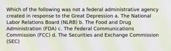 Which of the following was not a federal administrative agency created in response to the Great Depression a. The National Labor Relations Board (NLRB) b. The Food and Drug Administration (FDA) c. The Federal Communications Commission (FCC) d. The Securities and Exchange Commission (SEC)