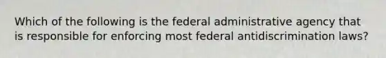 Which of the following is the federal administrative agency that is responsible for enforcing most federal antidiscrimination laws?