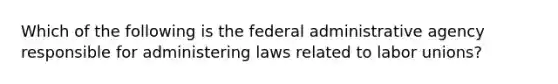 Which of the following is the federal administrative agency responsible for administering laws related to labor unions?