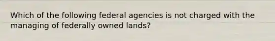 Which of the following federal agencies is not charged with the managing of federally owned lands?