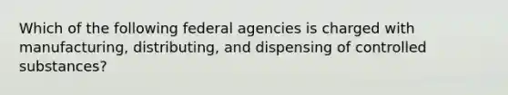 Which of the following federal agencies is charged with manufacturing, distributing, and dispensing of controlled substances?