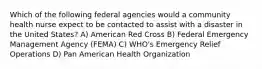 Which of the following federal agencies would a community health nurse expect to be contacted to assist with a disaster in the United States? A) American Red Cross B) Federal Emergency Management Agency (FEMA) C) WHO's Emergency Relief Operations D) Pan American Health Organization