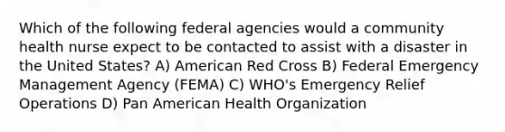 Which of the following federal agencies would a community health nurse expect to be contacted to assist with a disaster in the United States? A) American Red Cross B) Federal Emergency Management Agency (FEMA) C) WHO's Emergency Relief Operations D) Pan American Health Organization