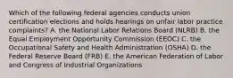 Which of the following federal agencies conducts union certification elections and holds hearings on unfair labor practice complaints? A. the National Labor Relations Board (NLRB) B. the Equal Employment Opportunity Commission (EEOC) C. the Occupational Safety and Health Administration (OSHA) D. the Federal Reserve Board (FRB) E. the American Federation of Labor and Congress of Industrial Organizations