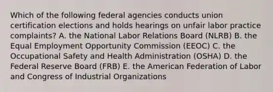 Which of the following federal agencies conducts union certification elections and holds hearings on unfair labor practice complaints? A. the National Labor Relations Board (NLRB) B. the Equal Employment Opportunity Commission (EEOC) C. the Occupational Safety and Health Administration (OSHA) D. the Federal Reserve Board (FRB) E. the American Federation of Labor and Congress of Industrial Organizations