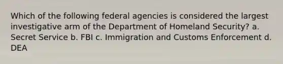 Which of the following federal agencies is considered the largest investigative arm of the Department of Homeland Security? a. Secret Service b. FBI c. Immigration and Customs Enforcement d. DEA